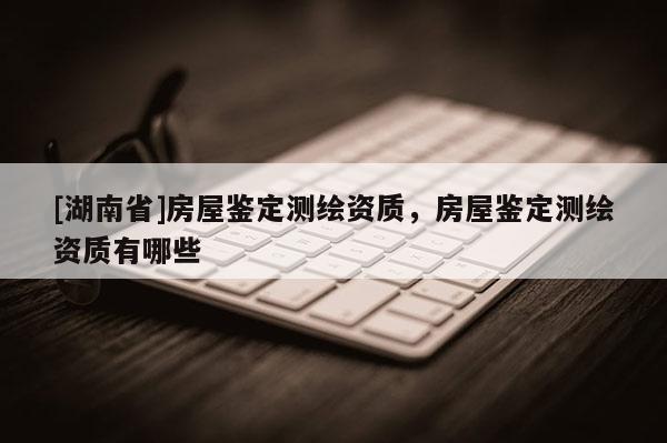[湖南省]房屋鑒定測繪資質，房屋鑒定測繪資質有哪些