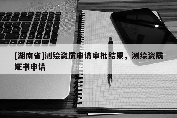 [湖南省]測繪資質(zhì)申請審批結(jié)果，測繪資質(zhì)證書申請