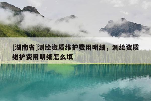 [湖南省]測繪資質(zhì)維護(hù)費(fèi)用明細(xì)，測繪資質(zhì)維護(hù)費(fèi)用明細(xì)怎么填