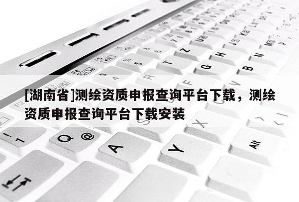 [湖南省]測繪資質(zhì)申報查詢平臺下載，測繪資質(zhì)申報查詢平臺下載安裝