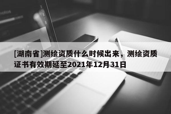 [湖南省]測(cè)繪資質(zhì)什么時(shí)候出來，測(cè)繪資質(zhì)證書有效期延至2021年12月31日