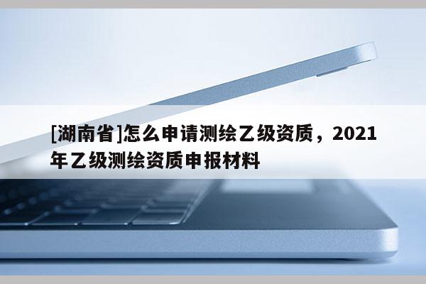 [湖南省]怎么申請(qǐng)測(cè)繪乙級(jí)資質(zhì)，2021年乙級(jí)測(cè)繪資質(zhì)申報(bào)材料