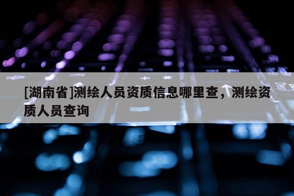 [湖南省]測(cè)繪人員資質(zhì)信息哪里查，測(cè)繪資質(zhì)人員查詢