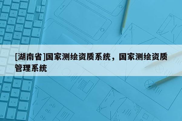 [湖南省]國(guó)家測(cè)繪資質(zhì)系統(tǒng)，國(guó)家測(cè)繪資質(zhì)管理系統(tǒng)
