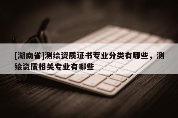 [湖南省]測繪資質(zhì)證書專業(yè)分類有哪些，測繪資質(zhì)相關(guān)專業(yè)有哪些
