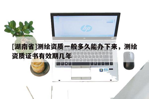 [湖南省]測(cè)繪資質(zhì)一般多久能辦下來(lái)，測(cè)繪資質(zhì)證書(shū)有效期幾年