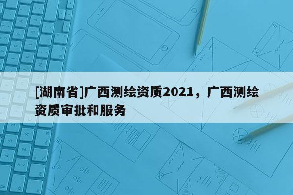 [湖南省]廣西測繪資質(zhì)2021，廣西測繪資質(zhì)審批和服務(wù)