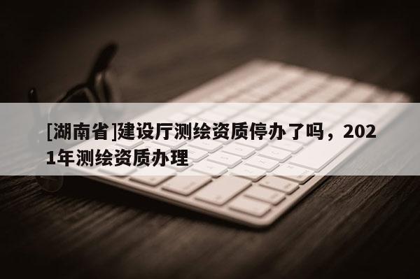 [湖南省]建設(shè)廳測繪資質(zhì)停辦了嗎，2021年測繪資質(zhì)辦理