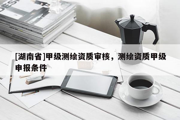 [湖南省]甲級測繪資質(zhì)審核，測繪資質(zhì)甲級申報條件