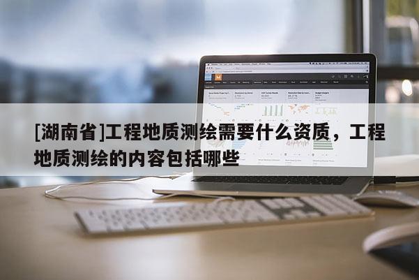 [湖南省]工程地質(zhì)測繪需要什么資質(zhì)，工程地質(zhì)測繪的內(nèi)容包括哪些
