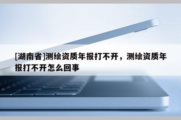 [湖南省]測繪資質(zhì)年報打不開，測繪資質(zhì)年報打不開怎么回事