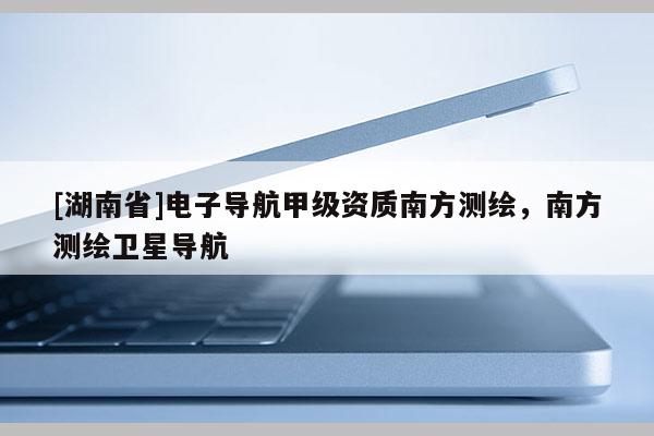 [湖南省]電子導(dǎo)航甲級資質(zhì)南方測繪，南方測繪衛(wèi)星導(dǎo)航