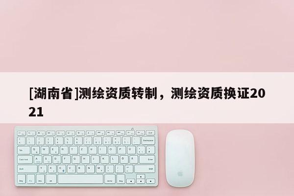 [湖南省]測繪資質(zhì)轉(zhuǎn)制，測繪資質(zhì)換證2021
