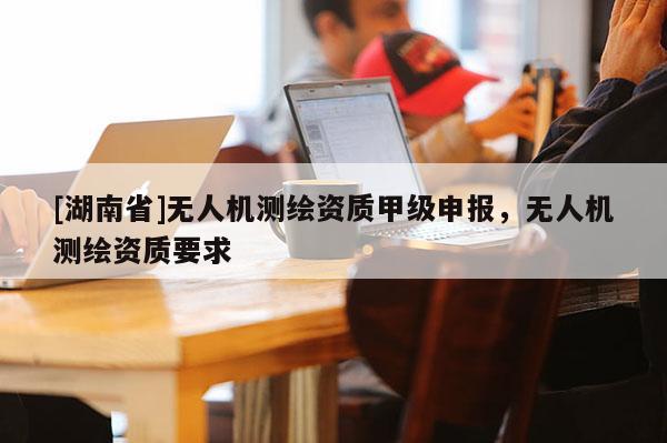 [湖南省]無人機測繪資質(zhì)甲級申報，無人機測繪資質(zhì)要求
