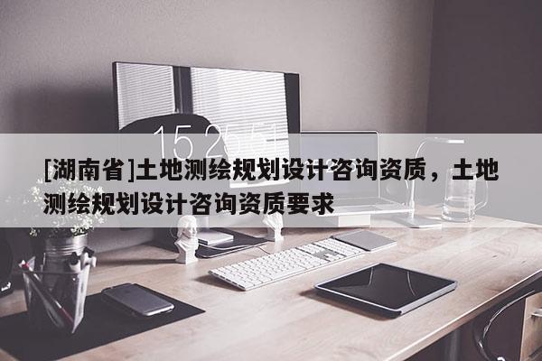 [湖南省]土地測繪規(guī)劃設(shè)計(jì)咨詢資質(zhì)，土地測繪規(guī)劃設(shè)計(jì)咨詢資質(zhì)要求