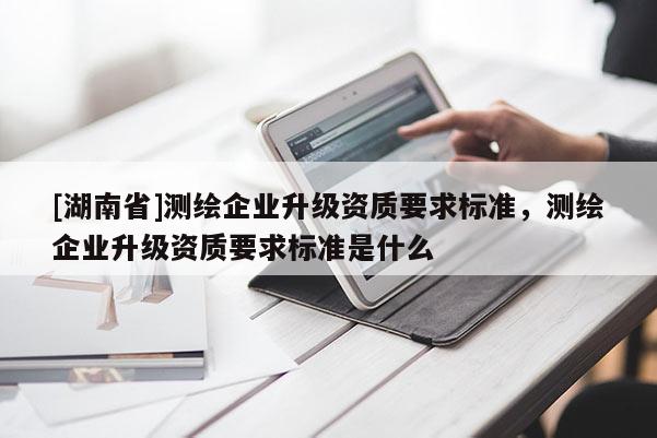 [湖南省]測(cè)繪企業(yè)升級(jí)資質(zhì)要求標(biāo)準(zhǔn)，測(cè)繪企業(yè)升級(jí)資質(zhì)要求標(biāo)準(zhǔn)是什么