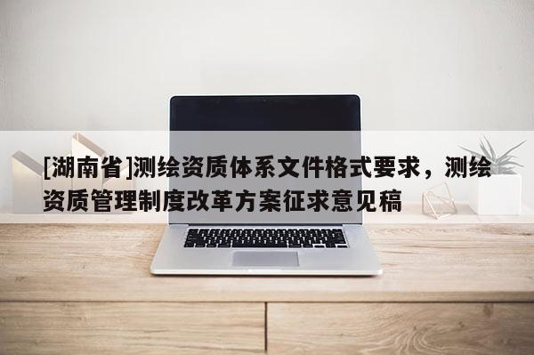 [湖南省]測繪資質(zhì)體系文件格式要求，測繪資質(zhì)管理制度改革方案征求意見稿