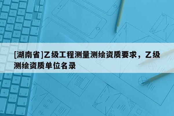 [湖南省]乙級(jí)工程測量測繪資質(zhì)要求，乙級(jí)測繪資質(zhì)單位名錄