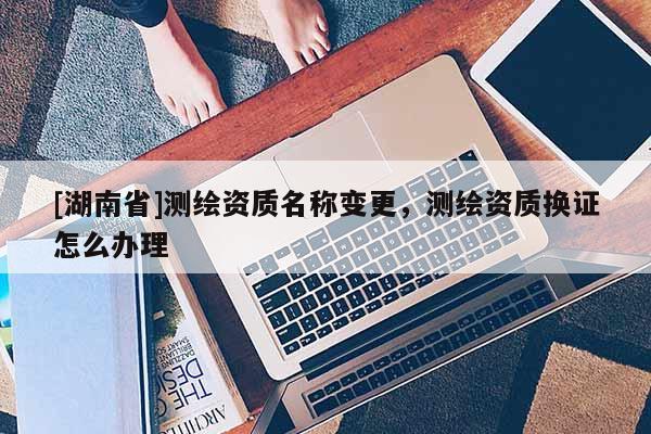 [湖南省]測繪資質(zhì)名稱變更，測繪資質(zhì)換證怎么辦理