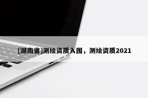 [湖南省]測繪資質(zhì)入圍，測繪資質(zhì)2021