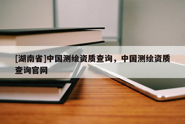 [湖南省]中國(guó)測(cè)繪資質(zhì)查詢，中國(guó)測(cè)繪資質(zhì)查詢官網(wǎng)
