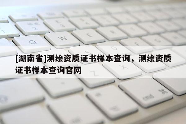 [湖南省]測繪資質(zhì)證書樣本查詢，測繪資質(zhì)證書樣本查詢官網(wǎng)