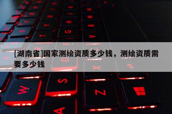 [湖南省]國家測繪資質(zhì)多少錢，測繪資質(zhì)需要多少錢