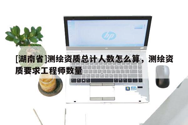 [湖南省]測繪資質(zhì)總計(jì)人數(shù)怎么算，測繪資質(zhì)要求工程師數(shù)量