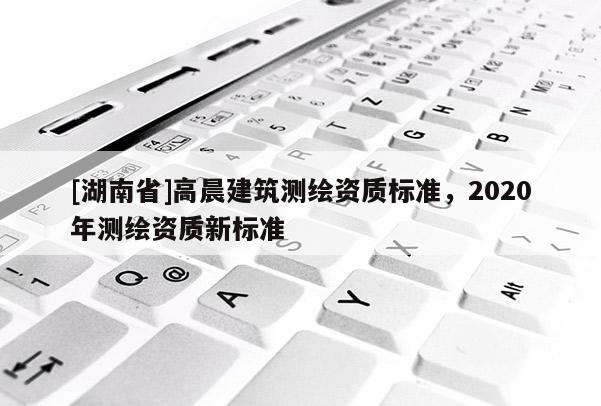 [湖南省]高晨建筑測繪資質(zhì)標準，2020年測繪資質(zhì)新標準