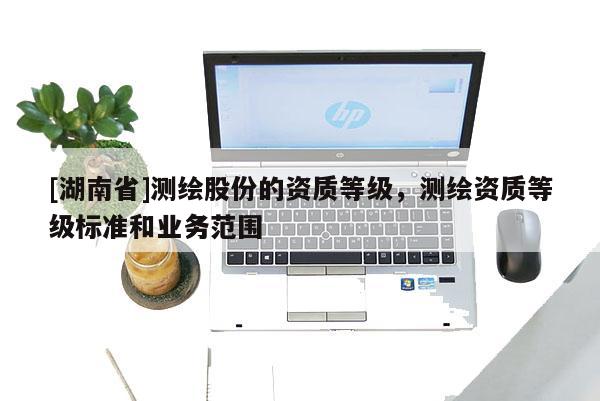 [湖南省]測(cè)繪股份的資質(zhì)等級(jí)，測(cè)繪資質(zhì)等級(jí)標(biāo)準(zhǔn)和業(yè)務(wù)范圍