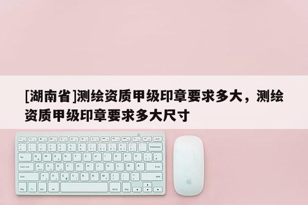 [湖南省]測(cè)繪資質(zhì)甲級(jí)印章要求多大，測(cè)繪資質(zhì)甲級(jí)印章要求多大尺寸