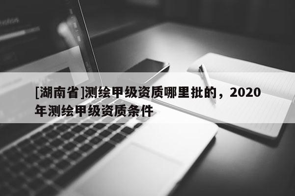 [湖南省]測(cè)繪甲級(jí)資質(zhì)哪里批的，2020年測(cè)繪甲級(jí)資質(zhì)條件