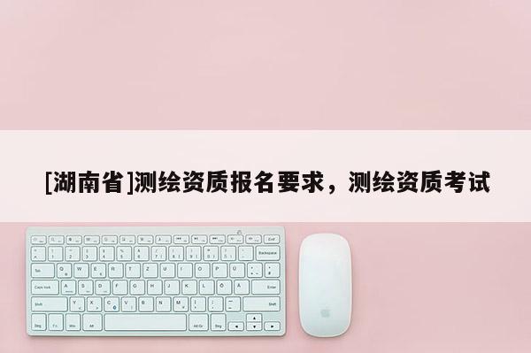 [湖南省]測(cè)繪資質(zhì)報(bào)名要求，測(cè)繪資質(zhì)考試