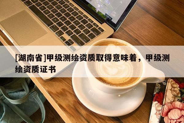 [湖南省]甲級(jí)測(cè)繪資質(zhì)取得意味著，甲級(jí)測(cè)繪資質(zhì)證書
