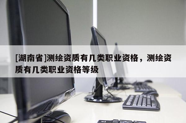 [湖南省]測(cè)繪資質(zhì)有幾類職業(yè)資格，測(cè)繪資質(zhì)有幾類職業(yè)資格等級(jí)
