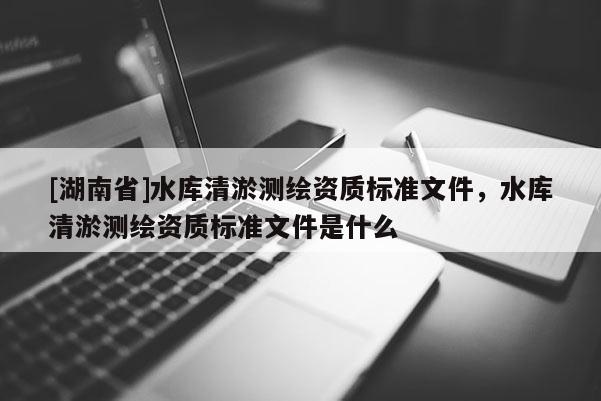 [湖南省]水庫(kù)清淤測(cè)繪資質(zhì)標(biāo)準(zhǔn)文件，水庫(kù)清淤測(cè)繪資質(zhì)標(biāo)準(zhǔn)文件是什么