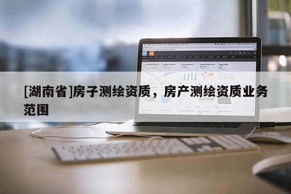 [湖南省]房子測(cè)繪資質(zhì)，房產(chǎn)測(cè)繪資質(zhì)業(yè)務(wù)范圍
