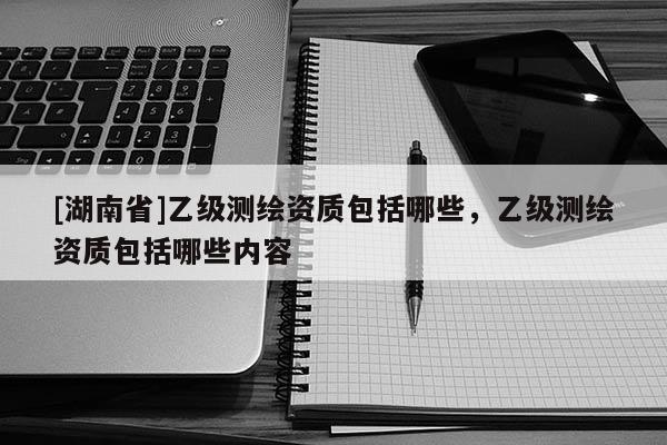 [湖南省]乙級(jí)測(cè)繪資質(zhì)包括哪些，乙級(jí)測(cè)繪資質(zhì)包括哪些內(nèi)容