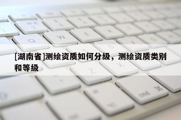[湖南省]測繪資質(zhì)如何分級，測繪資質(zhì)類別和等級
