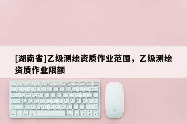 [湖南省]乙級測繪資質(zhì)作業(yè)范圍，乙級測繪資質(zhì)作業(yè)限額