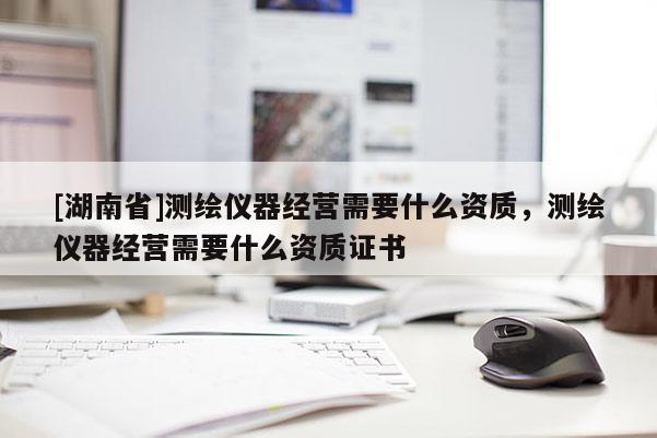 [湖南省]測繪儀器經(jīng)營需要什么資質(zhì)，測繪儀器經(jīng)營需要什么資質(zhì)證書