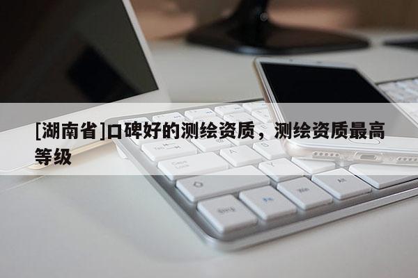 [湖南省]口碑好的測繪資質(zhì)，測繪資質(zhì)最高等級