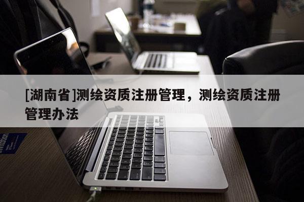 [湖南省]測繪資質(zhì)注冊管理，測繪資質(zhì)注冊管理辦法