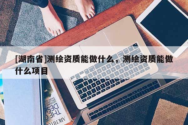 [湖南省]測繪資質能做什么，測繪資質能做什么項目