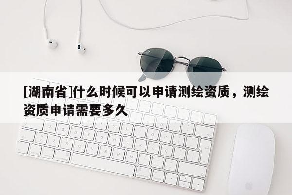 [湖南省]什么時候可以申請測繪資質(zhì)，測繪資質(zhì)申請需要多久