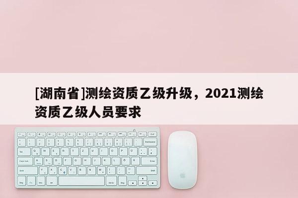 [湖南省]測繪資質(zhì)乙級升級，2021測繪資質(zhì)乙級人員要求