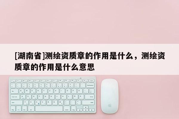 [湖南省]測繪資質(zhì)章的作用是什么，測繪資質(zhì)章的作用是什么意思