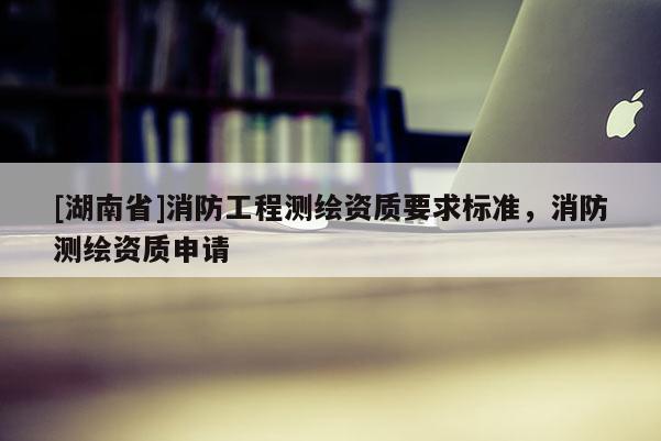 [湖南省]消防工程測繪資質(zhì)要求標(biāo)準(zhǔn)，消防測繪資質(zhì)申請