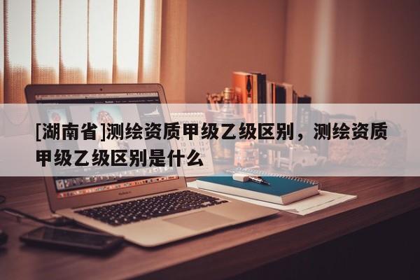 [湖南省]測繪資質(zhì)甲級乙級區(qū)別，測繪資質(zhì)甲級乙級區(qū)別是什么