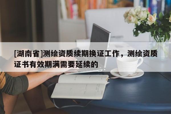 [湖南省]測(cè)繪資質(zhì)續(xù)期換證工作，測(cè)繪資質(zhì)證書(shū)有效期滿需要延續(xù)的